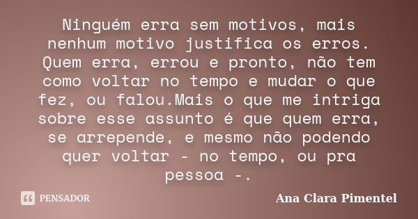 Ninguém erra sem motivos, mais nenhum motivo justifica os erros. Quem erra, errou e pronto, não tem como voltar no tempo e mudar o que fez, ou falou.Mais o que ... Frase de Ana Clara Pimentel.