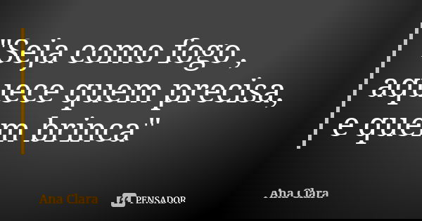 "Seja como fogo , aquece quem precisa, e quem brinca"... Frase de Ana Clara.