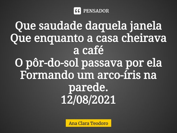 ⁠Que saudade daquela janela
Que enquanto a casa cheirava a café
O pôr-do-sol passava por ela
Formando um arco-íris na parede.
12/08/2021... Frase de Ana Clara Teodoro.