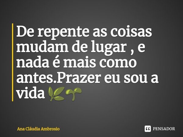 ⁠De repente as coisas mudam de lugar , e nada é mais como antes.Prazer eu sou a vida 🌿🌱... Frase de Ana Cláudia Ambrosio.