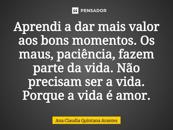 ⁠Aprendi a dar mais valor aos bons momentos. Os maus, paciência, fazem parte da vida. Não precisam ser a vida. Porque a vida é amor.... Frase de Ana Claudia Quintana Arantes.