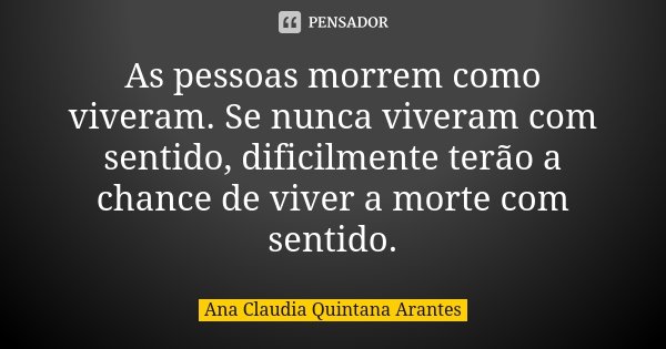 As pessoas morrem como viveram. Se nunca viveram com sentido, dificilmente terão a chance de viver a morte com sentido.... Frase de Ana Claudia Quintana Arantes.