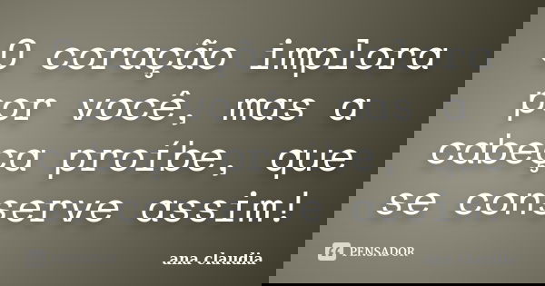 O coração implora por você, mas a cabeça proíbe, que se conserve assim!... Frase de Ana Claudia.