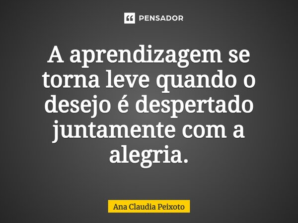 ⁠A aprendizagem se torna leve quando o desejo é despertado juntamente com a alegria.... Frase de Ana Cláudia Peixoto.