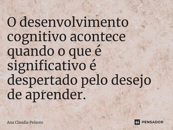 ⁠O desenvolvimento cognitivo acontece quando o que é significativo é despertado pelo desejo de aprender.... Frase de Ana Cláudia Peixoto.