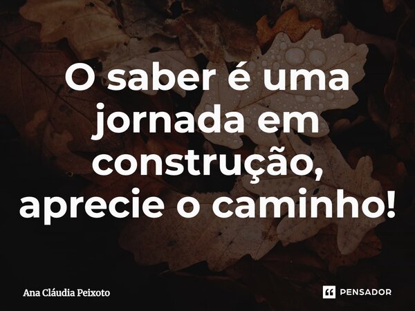 ⁠O saber é uma jornada em construção, aprecie o caminho!... Frase de Ana Cláudia Peixoto.