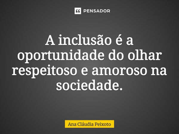 A inclusão é a oportunidade do olhar respeitoso e amoroso na sociedade.... Frase de Ana Cláudia Peixoto.