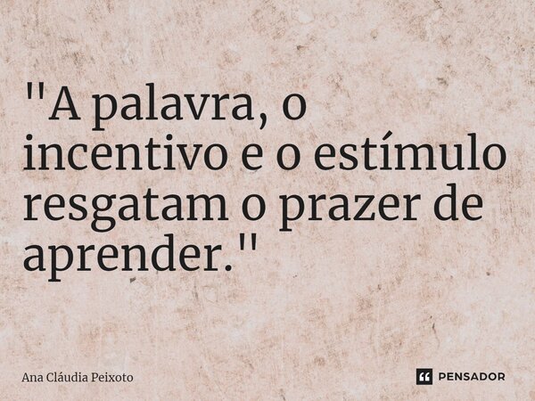 ⁠"A palavra, o incentivo e o estímulo resgatam o prazer de aprender."... Frase de Ana Cláudia Peixoto.