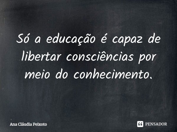 ⁠Só a educação é capaz de libertar consciências por meio do conhecimento.... Frase de Ana Cláudia Peixoto.