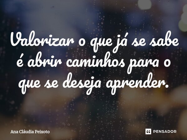 Valorizar o que já se sabe é abrir caminhos para o que se deseja aprender.... Frase de Ana Cláudia Peixoto.