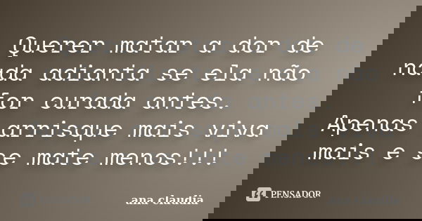 Querer matar a dor de nada adianta se ela não for curada antes. Apenas arrisque mais viva mais e se mate menos!!!... Frase de ana claudia.