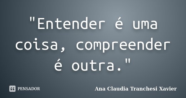 "Entender é uma coisa, compreender é outra."... Frase de Ana Claudia Tranchesi Xavier.