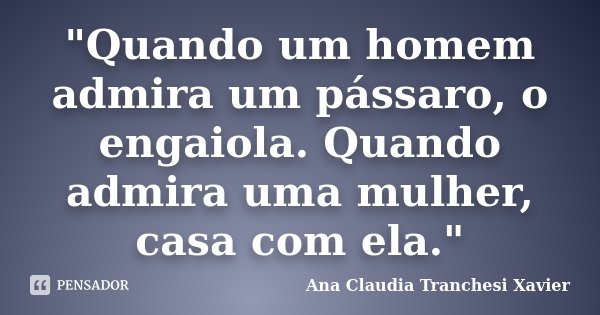 "Quando um homem admira um pássaro, o engaiola. Quando admira uma mulher, casa com ela."... Frase de Ana Claudia Tranchesi Xavier.