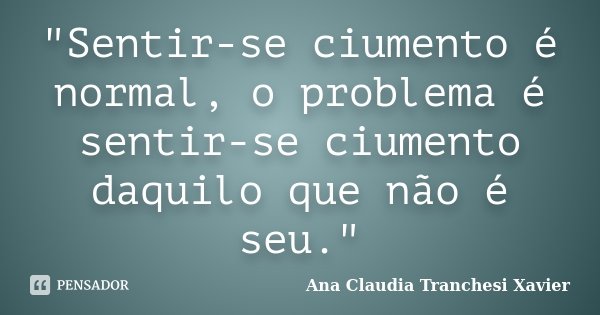 "Sentir-se ciumento é normal, o problema é sentir-se ciumento daquilo que não é seu."... Frase de Ana Claudia Tranchesi Xavier.