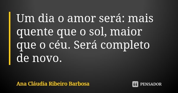 Um dia o amor será: mais quente que o sol, maior que o céu. Será completo de novo.... Frase de Ana Cláudia Ribeiro Barbosa.