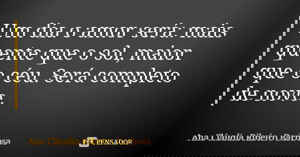 Um dia o amor será: mais quente que o sol, maior que o céu. Será completo de novo.... Frase de Ana Cláudia Ribeiro Barbosa.