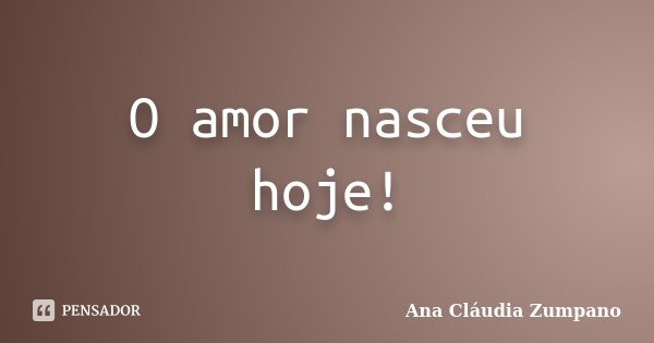 O amor nasceu hoje!... Frase de Ana Cláudia Zumpano.