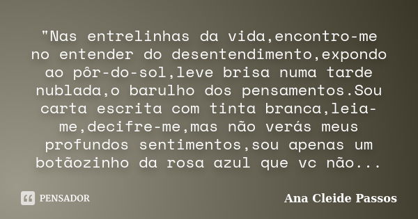 "Nas entrelinhas da vida,encontro-me no entender do desentendimento,expondo ao pôr-do-sol,leve brisa numa tarde nublada,o barulho dos pensamentos.Sou carta... Frase de Ana Cleide Passos.