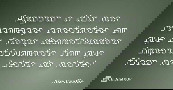 Agarrar o dia nos recomeços constantes em que a força desmotivadora imperativamente tem que ficar no leito da noite!... Frase de Ana Coelho.