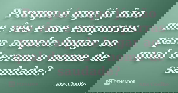 Porque é que já não me vês e me empurras para aquele lugar ao qual deram o nome de saudade?... Frase de Ana Coelho.