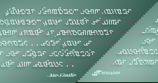 Quero lembrar sem nunca esquecer que tudo é uma imagem onde o pensamento se senta...até que a ausência se faça silêncio na forma de um adeus...... Frase de Ana Coelho.