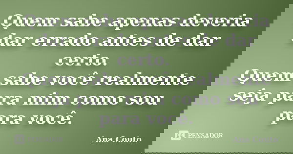 Quem sabe apenas deveria dar errado antes de dar certo. Quem sabe você realmente seja para mim como sou para você.... Frase de Ana Couto.