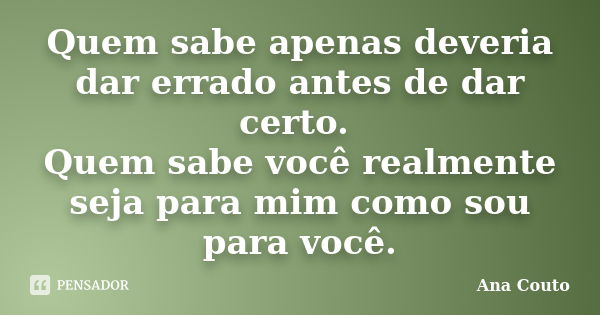 Quem sabe apenas deveria dar errado antes de dar certo. Quem sabe você realmente seja para mim como sou para você.... Frase de Ana Couto.