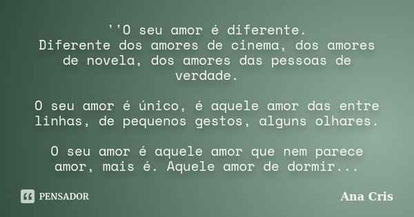 ''O seu amor é diferente. Diferente dos amores de cinema, dos amores de novela, dos amores das pessoas de verdade. O seu amor é único, é aquele amor das entre l... Frase de Ana Cris.