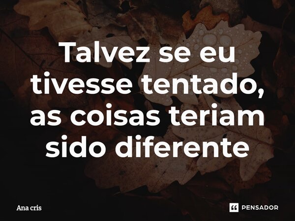 ⁠Talvez se eu tivesse tentado, as coisas teriam sido diferente... Frase de Ana Cris.