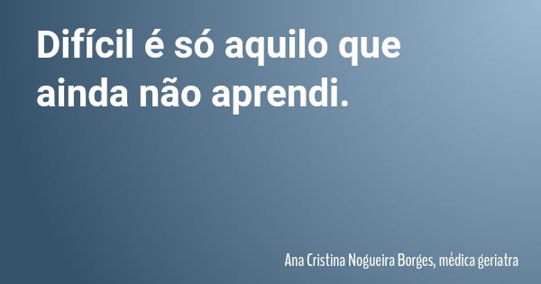 Difícil é só aquilo que ainda não aprendi.... Frase de Ana Cristina Nogueira Borges, médica geriatra.