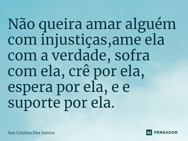 ⁠Não queira amar alguém com injustiças,ame ela com a verdade, sofra com ela, crê por ela, espera por ela, e e suporte por ela.... Frase de Ana Cristina Dos Santos.