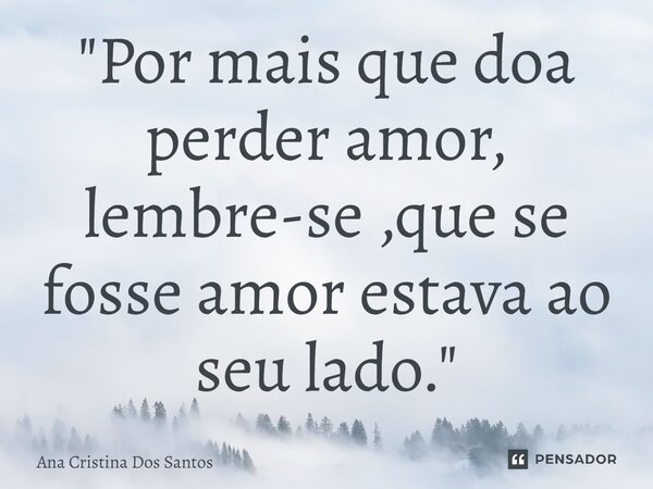 ⁠"Por mais que doa perder amor, lembre-se ,que se fosse amor estava ao seu lado."... Frase de Ana Cristina Dos Santos.