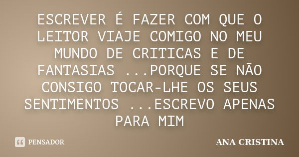 ESCREVER É FAZER COM QUE O LEITOR VIAJE COMIGO NO MEU MUNDO DE CRITICAS E DE FANTASIAS ...PORQUE SE NÃO CONSIGO TOCAR-LHE OS SEUS SENTIMENTOS ...ESCREVO APENAS ... Frase de ANA CRISTINA.