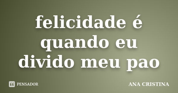 felicidade é quando eu divido meu pao... Frase de ANA CRISTINA.