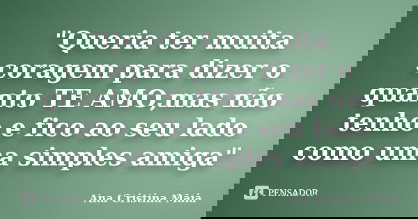 "Queria ter muita coragem para dizer o quanto TE AMO,mas não tenho e fico ao seu lado como uma simples amiga"... Frase de Ana Cristina Maia.