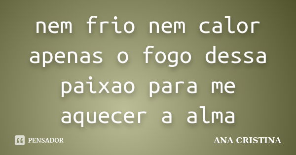 nem frio nem calor apenas o fogo dessa paixao para me aquecer a alma... Frase de ANA CRISTINA.