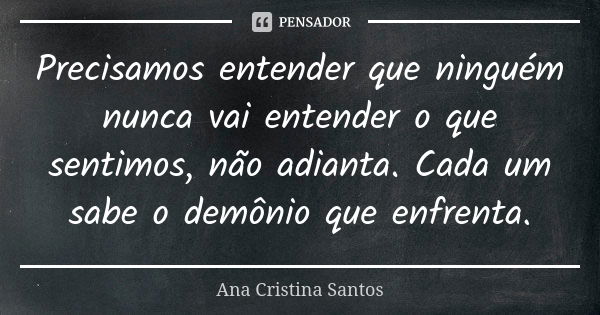 Precisamos entender que ninguém nunca vai entender o que sentimos, não adianta. Cada um sabe o demônio que enfrenta.... Frase de Ana Cristina Santos.