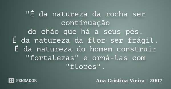 "É da natureza da rocha ser continuação do chão que há a seus pés. É da natureza da flor ser frágil. É da natureza do homem construir "fortalezas"... Frase de Ana Cristina Vieira - 2007.