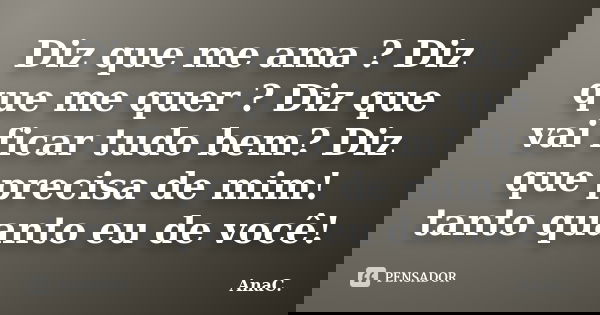 Diz que me ama ? Diz que me quer ? Diz que vai ficar tudo bem? Diz que precisa de mim! tanto quanto eu de você!... Frase de AnaC..