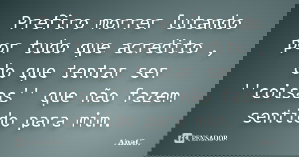 Prefiro morrer lutando por tudo que acredito , do que tentar ser ''coisas'' que não fazem sentido para mim.... Frase de AnaC..