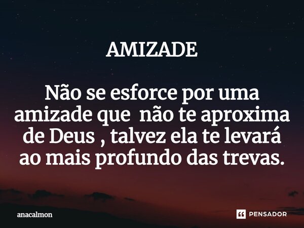 AMIZADE Não se esforce por uma amizade que não te aproxima de Deus , talvez ela te levará ao mais profundo das trevas.... Frase de anacalmon.