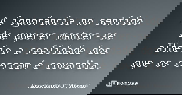 A ignorância no sentido de querer manter-se alheio a realidade dos que os cercam é covardia.... Frase de Anaclaudia C Moroni.
