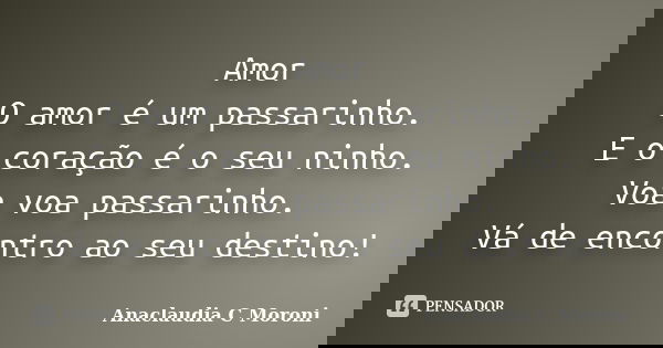 Amor O amor é um passarinho. E o coração é o seu ninho. Voa voa passarinho. Vá de encontro ao seu destino!... Frase de Anaclaudia C Moroni.