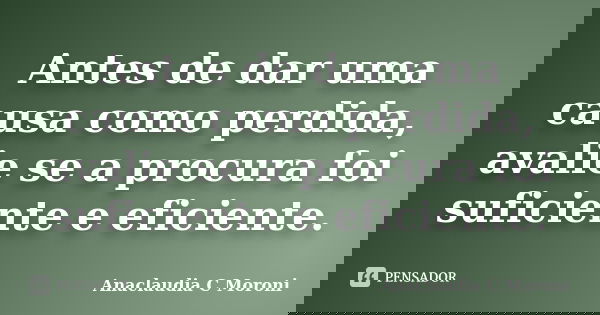 Antes de dar uma causa como perdida, avalie se a procura foi suficiente e eficiente.... Frase de Anaclaudia C Moroni.