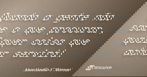 Quando a gente não sabe o que procurar, qualquer coisa que achar servirá!... Frase de Anaclaudia C Moroni.