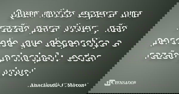 Quem muito espera uma razão para viver, não percebe que desperdiça a razão principal: estar vivo!... Frase de Anaclaudia C Moroni.