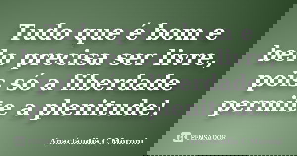 Tudo que é bom e belo precisa ser livre, pois só a liberdade permite a plenitude!... Frase de Anaclaudia C Moroni.