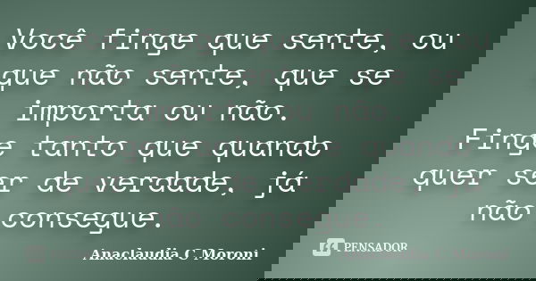 Você finge que sente, ou que não sente, que se importa ou não. Finge tanto que quando quer ser de verdade, já não consegue.... Frase de Anaclaudia C Moroni.