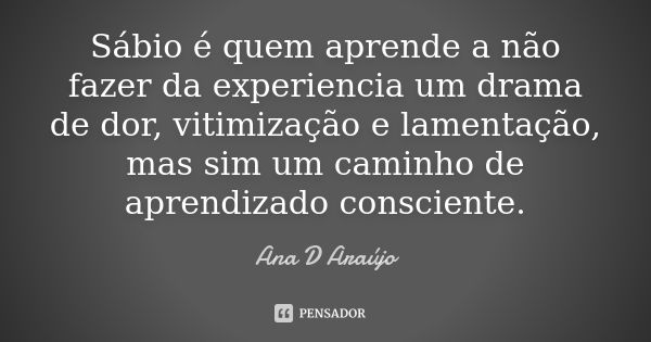 Sábio é quem aprende a não fazer da experiencia um drama de dor, vitimização e lamentação, mas sim um caminho de aprendizado consciente.... Frase de Ana D'Araujo.