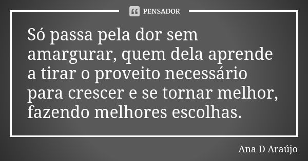 Só passa pela dor sem amargurar, quem dela aprende a tirar o proveito necessário para crescer e se tornar melhor, fazendo melhores escolhas.... Frase de Ana D'Araujo.